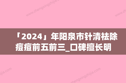 「2024」年阳泉市针清祛除痘痘前五前三_口碑擅长明细一览(阳泉市针清祛除痘痘整形医院)