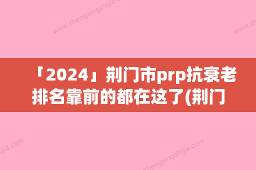 「2024」荆门市prp抗衰老排名靠前的都在这了(荆门市prp抗衰老整形医院)