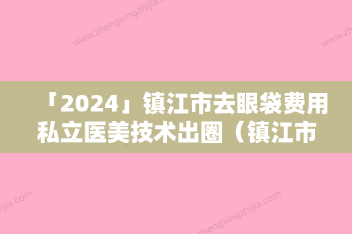 「2024」镇江市去眼袋费用私立医美技术出圈（镇江市去眼袋费用整形医院）