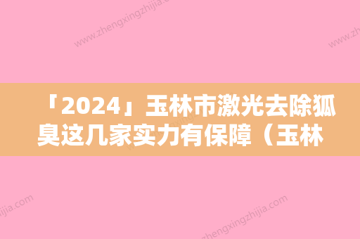 「2024」玉林市激光去除狐臭这几家实力有保障（玉林市激光去除狐臭整形医院）