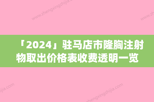 「2024」驻马店市隆胸注射物取出价格表收费透明一览(7月-1月均价为：32486元)