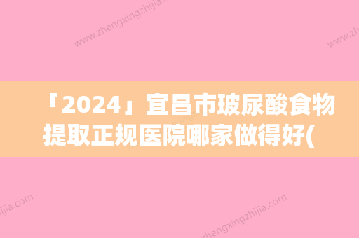 「2024」宜昌市玻尿酸食物提取正规医院哪家做得好(宜昌市玻尿酸食物提取整形医院)