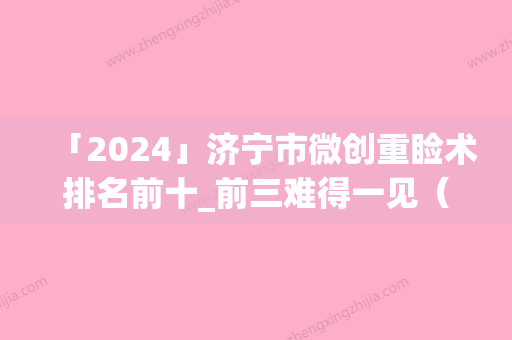 「2024」济宁市微创重睑术排名前十_前三难得一见（济宁市微创重睑术整形医院）