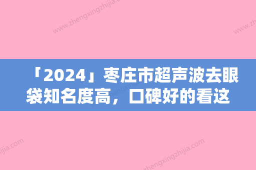 「2024」枣庄市超声波去眼袋知名度高，口碑好的看这里（枣庄市超声波去眼袋整形医院）