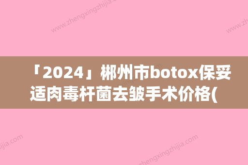 「2024」郴州市botox保妥适肉毒杆菌去皱手术价格(费用)免费咨询-近8个月均价为5518元