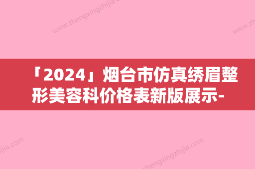 「2024」烟台市仿真绣眉整形美容科价格表新版展示-烟台市仿真绣眉价格行情