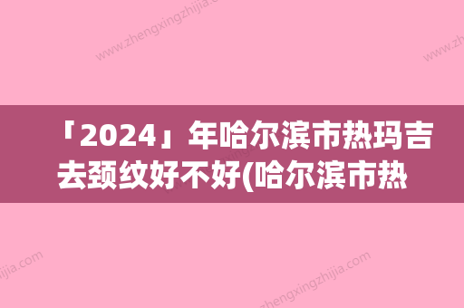 「2024」年哈尔滨市热玛吉去颈纹好不好(哈尔滨市热玛吉去颈纹整形医院)