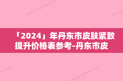 「2024」年丹东市皮肤紧致提升价格表参考-丹东市皮肤紧致提升均价为：4305元