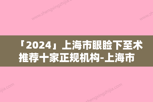 「2024」上海市眼睑下至术推荐十家正规机构-上海市眼睑下至术整形医院