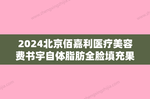 2024北京佰嘉利医疗美容费书宇自体脂肪全脸填充果好不好？2024价格表一览+填充