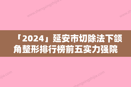 「2024」延安市切除法下颌角整形排行榜前五实力强院认证（延安市切除法下颌角整形整形医院）