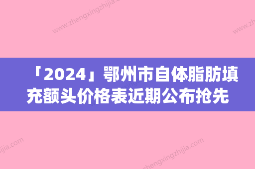 「2024」鄂州市自体脂肪填充额头价格表近期公布抢先一看(近6个月均价为：6485元)