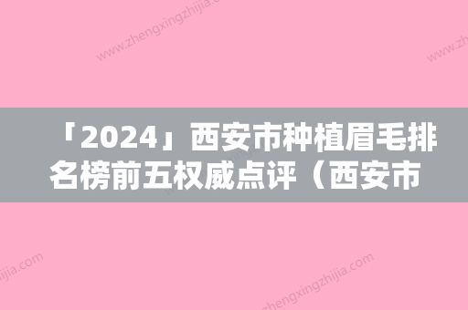 「2024」西安市种植眉毛排名榜前五权威点评（西安市种植眉毛整形医院）