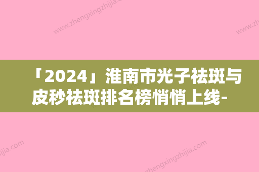 「2024」淮南市光子祛斑与皮秒祛斑排名榜悄悄上线-淮南美橙医疗整形做手术名气很大哦