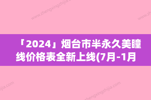 「2024」烟台市半永久美瞳线价格表全新上线(7月-1月均价为：9425元)