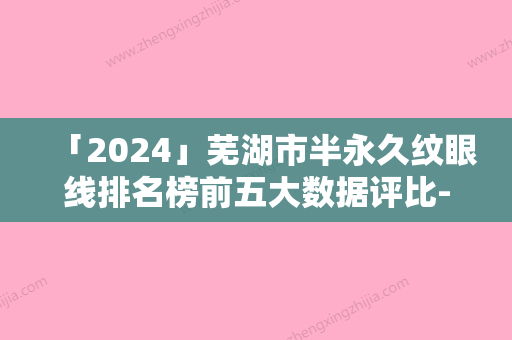 「2024」芜湖市半永久纹眼线排名榜前五大数据评比-安徽芜湖二院整形科没办法不心动