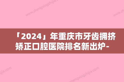 「2024」年重庆市牙齿拥挤矫正口腔医院排名新出炉-重庆市牙齿拥挤矫正口腔医院