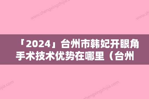 「2024」台州市韩妃开眼角手术技术优势在哪里（台州市韩妃开眼角手术整形医院）