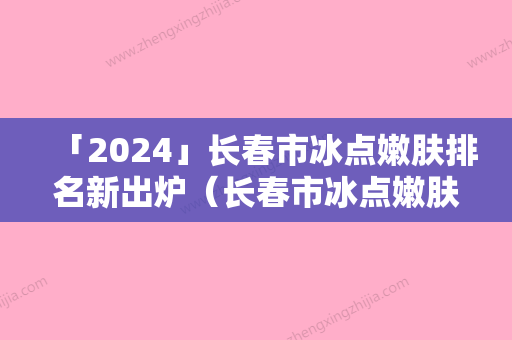 「2024」长春市冰点嫩肤排名新出炉（长春市冰点嫩肤整形医院）