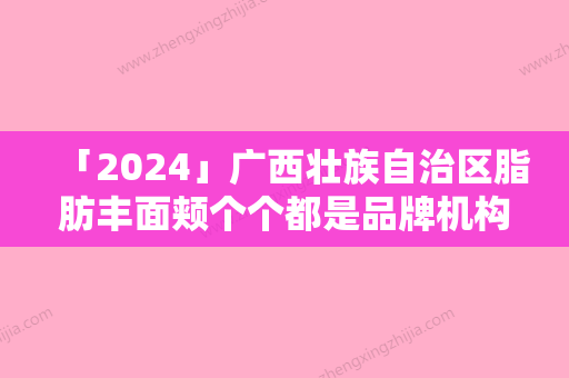 「2024」广西壮族自治区脂肪丰面颊个个都是品牌机构-桂林熊名田医疗美容诊所全新价目表请速收藏