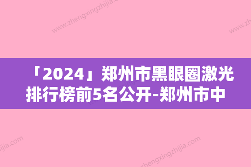 「2024」郑州市黑眼圈激光排行榜前5名公开-郑州市中原徐锐峰医疗美容诊所口碑安利技术卓越