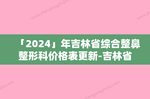 「2024」年吉林省综合整鼻整形科价格表更新-吉林省综合整鼻均价为：26183元