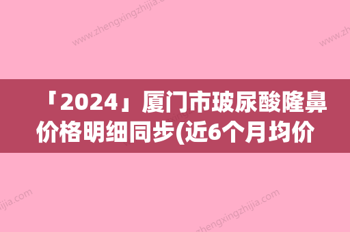 「2024」厦门市玻尿酸隆鼻价格明细同步(近6个月均价为：4130元)