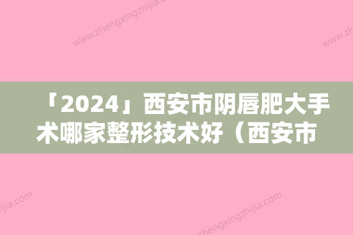 「2024」西安市阴唇肥大手术哪家整形技术好（西安市阴唇肥大手术整形医院）