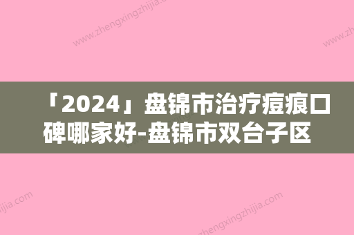 「2024」盘锦市治疗痘痕口碑哪家好-盘锦市双台子区陆家卫生院顾客这样评价