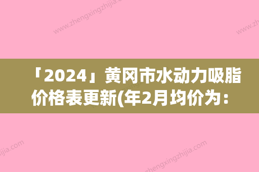 「2024」黄冈市水动力吸脂价格表更新(年2月均价为：18065元）