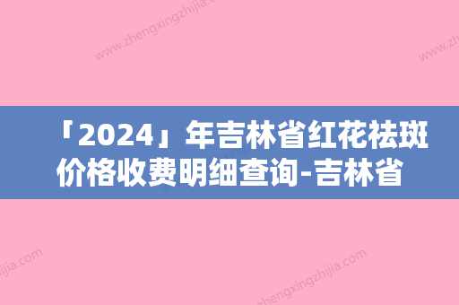 「2024」年吉林省红花祛斑价格收费明细查询-吉林省红花祛斑均价为：1447元