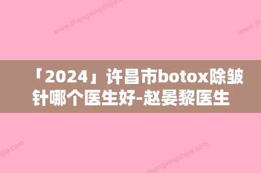 「2024」许昌市botox除皱针哪个医生好-赵晏黎医生分享排名前四口碑