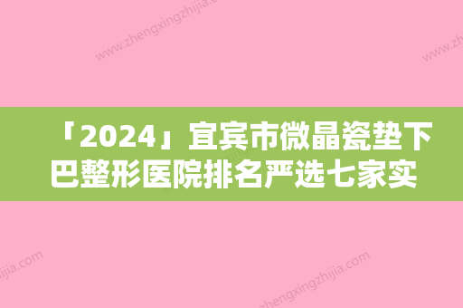 「2024」宜宾市微晶瓷垫下巴整形医院排名严选七家实力口碑均在线正规医院-宜宾佑美医疗美容诊所口碑实力封神