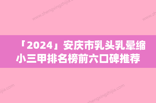 「2024」安庆市乳头乳晕缩小三甲排名榜前六口碑推荐-安庆安美医疗美容门诊部技术不错_价格亲民公道