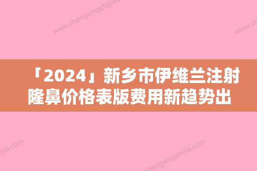 「2024」新乡市伊维兰注射隆鼻价格表版费用新趋势出炉-均价伊维兰注射隆鼻19412元