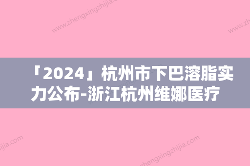 「2024」杭州市下巴溶脂实力公布-浙江杭州维娜医疗整形技术强价格呈现优惠