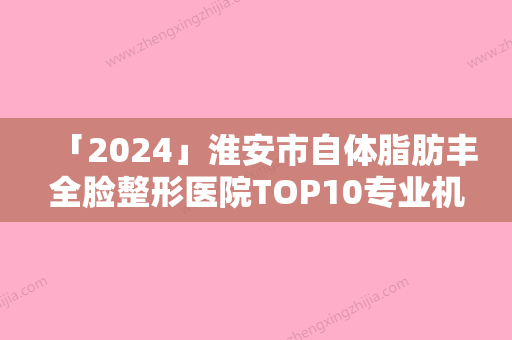 「2024」淮安市自体脂肪丰全脸整形医院TOP10专业机构（淮安市自体脂肪丰全脸整形医院）