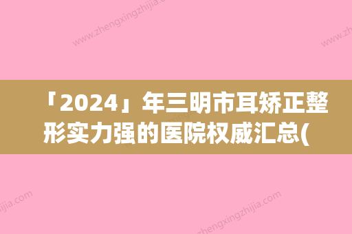 「2024」年三明市耳矫正整形实力强的医院权威汇总(三明市耳矫正整形整形医院)