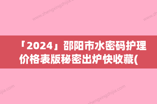 「2024」邵阳市水密码护理价格表版秘密出炉快收藏(7月-1月均价为：324元)