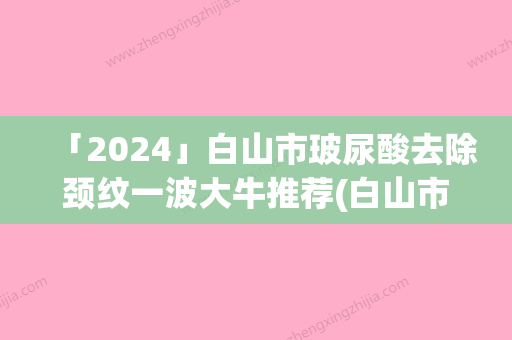 「2024」白山市玻尿酸去除颈纹一波大牛推荐(白山市玻尿酸去除颈纹整形医院)