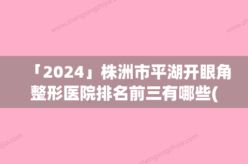 「2024」株洲市平湖开眼角整形医院排名前三有哪些(株洲市平湖开眼角整形医院)