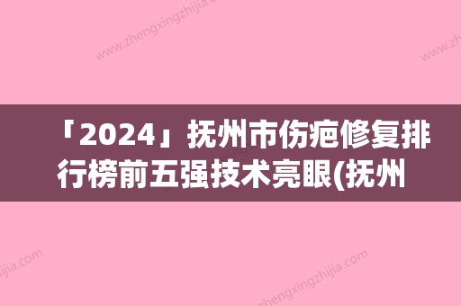 「2024」抚州市伤疤修复排行榜前五强技术亮眼(抚州市伤疤修复整形医院)