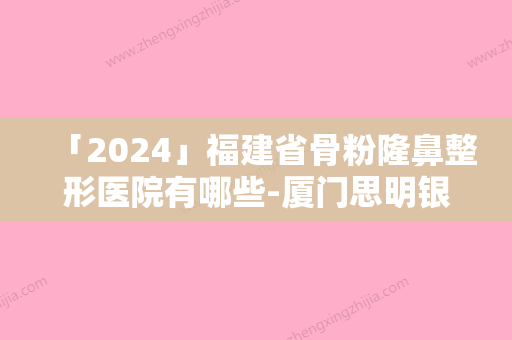 「2024」福建省骨粉隆鼻整形医院有哪些-厦门思明银河整形外科门诊部是你没看过的版本