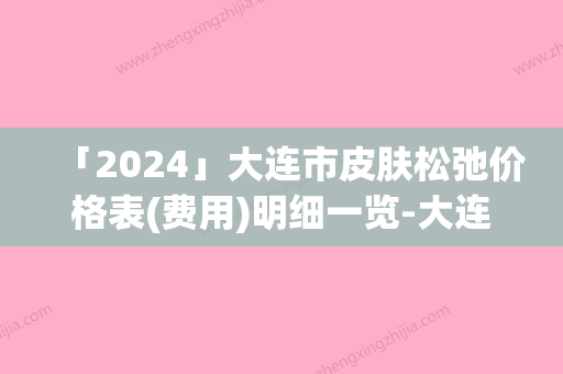 「2024」大连市皮肤松弛价格表(费用)明细一览-大连市皮肤松弛价格行情