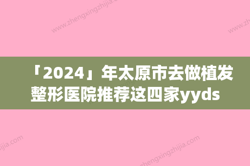 「2024」年太原市去做植发整形医院推荐这四家yyds(太原市去做植发整形医院)