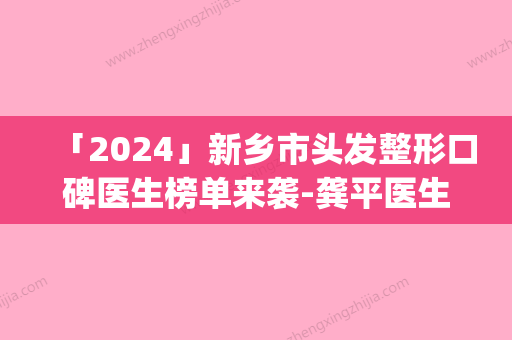 「2024」新乡市头发整形口碑医生榜单来袭-龚平医生等荣誉上榜_价格收费可查