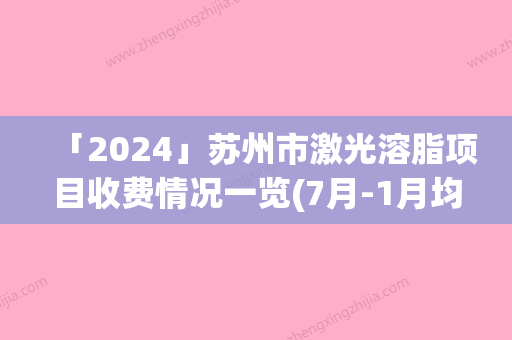 「2024」苏州市激光溶脂项目收费情况一览(7月-1月均价为：2917元)