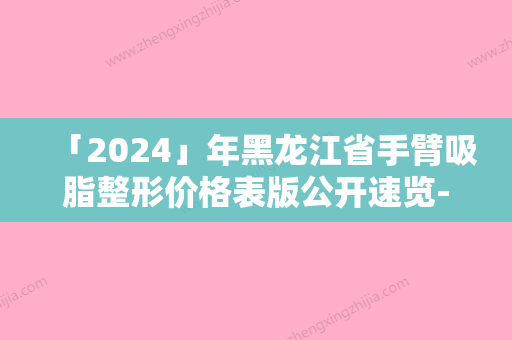 「2024」年黑龙江省手臂吸脂整形价格表版公开速览-黑龙江省手臂吸脂整形均价为：16247元