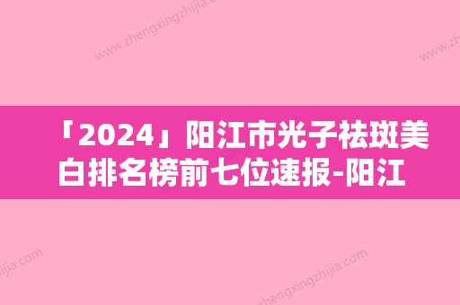 「2024」阳江市光子祛斑美白排名榜前七位速报-阳江市光子祛斑美白整形医院