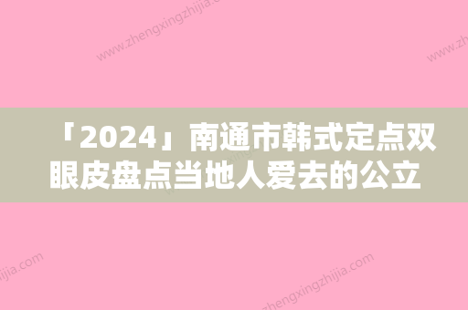 「2024」南通市韩式定点双眼皮盘点当地人爱去的公立、私立机构-排名靠前南通市整形医院